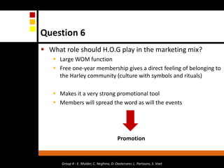 Question 6What role should H.O.G play in the marketing mix?Large WOM functionFree one-year membership gives a direct feeling of belonging to the Harley community (culture with symbols and rituals)Makes it a very strong promotional toolMembers will spread the word as will the eventsPromotionGroup 4 - E. Mulder, C. Neghina, D. Oosterveer, L. Partouns, S. Voet