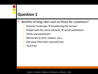 Question 1Benefits of long rides such as Posse for customers?Discover landscape  broadening the horizonPeople with the same interests  social satisfaction Thrills and excitementMemorials (t-shirt, tattoo’s, etc.)Get away from their stressed lives‘Feel free’Group 4 - E. Mulder, C. Neghina, D. Oosterveer, L. Partouns, S. Voet