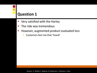 Group 4 - E. Mulder, C. Neghina, D. Oosterveer, L. Partouns, S. VoetQuestion 1Very satisfied with the Harley The ride was tremendous However, augmented product evaluated lessCustomers feel not that ‘heard’