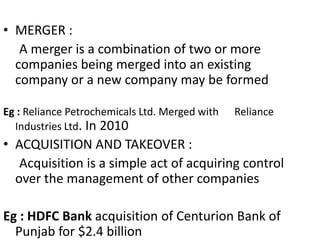 • MERGER :
A merger is a combination of two or more
companies being merged into an existing
company or a new company may be formed
Eg : Reliance Petrochemicals Ltd. Merged with Reliance
Industries Ltd. In 2010
• ACQUISITION AND TAKEOVER :
Acquisition is a simple act of acquiring control
over the management of other companies
Eg : HDFC Bank acquisition of Centurion Bank of
Punjab for $2.4 billion
 