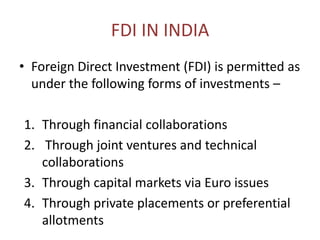 FDI IN INDIA
• Foreign Direct Investment (FDI) is permitted as
under the following forms of investments –
1. Through financial collaborations
2. Through joint ventures and technical
collaborations
3. Through capital markets via Euro issues
4. Through private placements or preferential
allotments
 