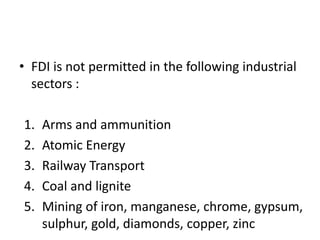 • FDI is not permitted in the following industrial
sectors :
1. Arms and ammunition
2. Atomic Energy
3. Railway Transport
4. Coal and lignite
5. Mining of iron, manganese, chrome, gypsum,
sulphur, gold, diamonds, copper, zinc
 