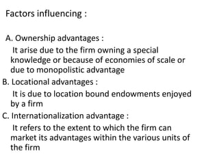 Factors influencing :
A. Ownership advantages :
It arise due to the firm owning a special
knowledge or because of economies of scale or
due to monopolistic advantage
B. Locational advantages :
It is due to location bound endowments enjoyed
by a firm
C. Internationalization advantage :
It refers to the extent to which the firm can
market its advantages within the various units of
the firm
 
