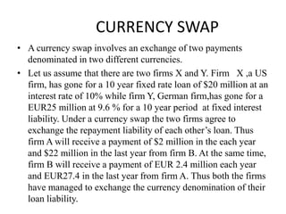 CURRENCY SWAP
• A currency swap involves an exchange of two payments
denominated in two different currencies.
• Let us assume that there are two firms X and Y. Firm X ,a US
firm, has gone for a 10 year fixed rate loan of $20 million at an
interest rate of 10% while firm Y, German firm,has gone for a
EUR25 million at 9.6 % for a 10 year period at fixed interest
liability. Under a currency swap the two firms agree to
exchange the repayment liability of each other’s loan. Thus
firm A will receive a payment of $2 million in the each year
and $22 million in the last year from firm B. At the same time,
firm B will receive a payment of EUR 2.4 million each year
and EUR27.4 in the last year from firm A. Thus both the firms
have managed to exchange the currency denomination of their
loan liability.
 