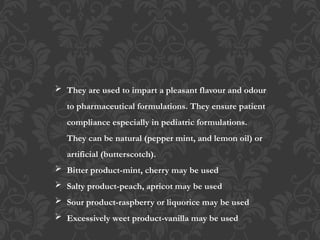  They are used to impart a pleasant flavour and odour
to pharmaceutical formulations. They ensure patient
compliance especially in pediatric formulations.
They can be natural (pepper mint, and lemon oil) or
artificial (butterscotch).
 Bitter product-mint, cherry may be used
 Salty product-peach, apricot may be used
 Sour product-raspberry or liquorice may be used
 Excessively weet product-vanilla may be used
 