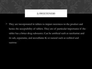  They are incorporated in tablets to impart sweetness to the product and
hence the acceptability of tablets. They are of particular importance if the
tablet has a bitter drug substance. Can be artificial such as saccharine and
its salt, aspartame, and acesulfame-K or natural such as sorbitol and
sucrose
2) SWEETENERS
 