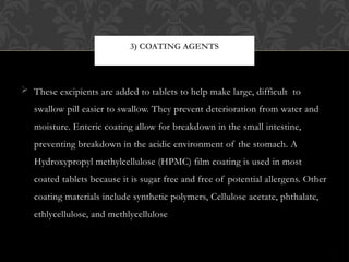  These excipients are added to tablets to help make large, difficult to
swallow pill easier to swallow. They prevent deterioration from water and
moisture. Enteric coating allow for breakdown in the small intestine,
preventing breakdown in the acidic environment of the stomach. A
Hydroxypropyl methylcellulose (HPMC) film coating is used in most
coated tablets because it is sugar free and free of potential allergens. Other
coating materials include synthetic polymers, Cellulose acetate, phthalate,
ethlycellulose, and methlycellulose
3) COATING AGENTS
 
