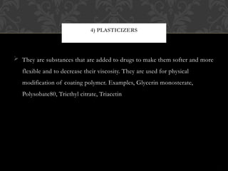  They are substances that are added to drugs to make them softer and more
flexible and to decrease their viscosity. They are used for physical
modification of coating polymer. Examples, Glycerin monosterate,
Polysobate80, Triethyl citrate, Triacetin
4) PLASTICIZERS
 