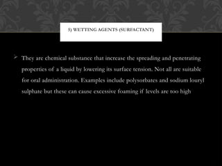  They are chemical substance that increase the spreading and penetrating
properties of a liquid by lowering its surface tension. Not all are suitable
for oral administration. Examples include polysorbates and sodium louryl
sulphate but these can cause excessive foaming if levels are too high
5) WETTING AGENTS (SURFACTANT)
 