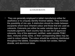  They are generally employed in tablet manufacture either for
aesthetics or to uniquely identify finished tablets. They minimize
the possibility of mix ups. A distinction should be made between
excipients which have inherent colour and those that are used as
colorants. Colorants can either be water soluble dyes or water
insoluble pigments. Each country has its own list of approved
colorants. Any of the approved, certified, water soluble FD&C
dyes, mixtures of the same, or their corresponding lakes may be
used to colour tablets. The colour should be uniformly distributed
throughout the tablets. Examples include iron oxides, titanium
dioxide, and aluminium lakes
6) COLOURANTS
 