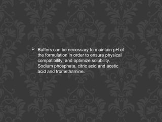  Buffers can be necessary to maintain pH of
the formulation in order to ensure physical
compatibility, and optimize solubility.
Sodium phosphate, citric acid and acetic
acid and tromethamine.
 
