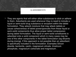  They are agents that will either allow substances to stick or adhere
to them. Adsorbents are used whenever they is need to include a
liquid or semi-solid drug substance or excipient within the tablet
formulation. They adsorb moisture that may attack tablets or
cause cohesiveness of tablet power/granules from these liquid or
semi-solid components thus allow proper tablet compression
during tablet formulation. The liquid or semi-solid constituents is
adsorbed onto a solid component which in many cases may be
one of the other components in the tablet formulation (eg diluents
during mixing). If this approach is not possible then an adsorbent
is specifically included in the formulation. Examples Silicon
dioxide, bentonite, caolin, magnesium silicate, tricalcium
phosphate, magnesium carbonate and magnesium .
2) ADSORBENTS
 
