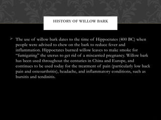  The use of willow bark dates to the time of Hippocrates (400 BC) when
people were advised to chew on the bark to reduce fever and
inflammation. Hippocrates burned willow leaves to make smoke for
“fumigating” the uterus to get rid of a miscarried pregnancy. Willow bark
has been used throughout the centuries in China and Europe, and
continues to be used today for the treatment of pain (particularly low back
pain and osteoarthritis), headache, and inflammatory conditions, such as
bursitis and tendinitis.
HISTORY OF WILLOW BARK
 