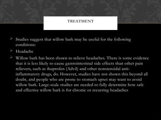  Studies suggest that willow bark may be useful for the following
conditions:
 Headache
 Willow bark has been shown to relieve headaches. There is some evidence
that it is less likely to cause gastrointestinal side effects than other pain
relievers, such as ibuprofen (Advil) and other nonsteroidal anti-
inflammatory drugs, do. However, studies have not shown this beyond all
doubt, and people who are prone to stomach upset may want to avoid
willow bark. Large-scale studies are needed to fully determine how safe
and effective willow bark is for chronic or recurring headaches
TREATMENT
 