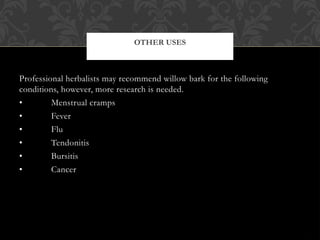 Professional herbalists may recommend willow bark for the following
conditions, however, more research is needed.
• Menstrual cramps
• Fever
• Flu
• Tendonitis
• Bursitis
• Cancer
OTHER USES
 