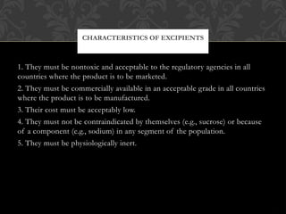 1. They must be nontoxic and acceptable to the regulatory agencies in all
countries where the product is to be marketed.
2. They must be commercially available in an acceptable grade in all countries
where the product is to be manufactured.
3. Their cost must be acceptably low.
4. They must not be contraindicated by themselves (e.g., sucrose) or because
of a component (e.g., sodium) in any segment of the population.
5. They must be physiologically inert.
CHARACTERISTICS OF EXCIPIENTS
 