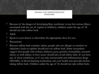  Because of the danger of developing Reye syndrome (a rare but serious illness
associated with the use of aspirin in children), children under the age of 18
should not take willow bark.
 Adult
 Speak to your doctor to determine the appropriate dose for you.
 Precautions
 Because willow bark contains salicin, people who are allergic or sensitive to
salicylates (such as aspirin) should not use willow bark. Some researchers
suggest that people with asthma, diabetes, gout, gastritis, hemophilia, stomach
ulcers, or with kidney or liver issues should also avoid willow bark. If you have
any of these conditions, or if you take nonsteroidal anti-inflammatory drugs
(NSAIDs) or blood-thinning medication, ask your health care provider before
taking willow bark. Children under the age of 16 should not take willow bark.
DOSAGE AND ADMINISTRATION
PEDIATRIC
 