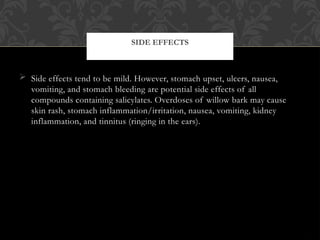  Side effects tend to be mild. However, stomach upset, ulcers, nausea,
vomiting, and stomach bleeding are potential side effects of all
compounds containing salicylates. Overdoses of willow bark may cause
skin rash, stomach inflammation/irritation, nausea, vomiting, kidney
inflammation, and tinnitus (ringing in the ears).
SIDE EFFECTS
 