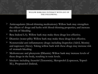 Anticoagulants (blood-thinning medications): Willow bark may strengthen
the effects of drugs and herbs with blood-thinning properties, and increase
the risk of bleeding.
 Beta Inderal LA). Willow bark may make these drugs less effective.
 Diuretics (water pills): Willow bark may make these drugs less effective.
 Nonsteroidal anti-inflammatory drugs: including ibuprofen (Advil, Motrin)
and naproxen (Aleve). Taking willow bark with these drugs may increase risk
of stomach bleeding.
 Methotrexate and phenytoin (Dilantin): Willow bark may increase levels of
these drugs in the body, resulting in toxic levels.
 blockers: including Atenolol (Tenormin), Metoprolol (Lopressor, Toprol-
XL), Propranolol (Inderal,
WILLOW BARK MAY INTERACT WITH ANY OF
THE FOLLOWING:
 