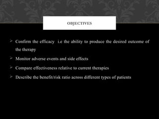  Confirm the efficacy i.e the ability to produce the desired outcome of
the therapy
 Monitor adverse events and side effects
 Compare effectiveness relative to current therapies
 Describe the benefit/risk ratio across different types of patients
OBJECTIVES
 