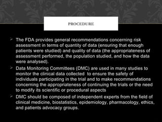  The FDA provides general recommendations concerning risk
assessment in terms of quantity of data (ensuring that enough
patients were studied) and quality of data (the appropriateness of
assessment performed, the population studied, and how the data
were analysed).
 Data Monitoring Committees (DMC) are used in many studies to
monitor the clinical data collected to ensure the safety of
individuals participating in the trial and to make recommendations
concerning the appropriateness of continuing the trials or the need
to modify its scientific or procedural aspects
 DMC should be composed of independent experts from the field of
clinical medicine, biostatistics, epidemiology, pharmacology, ethics,
and patients advocacy groups.
PROCEDURE
 