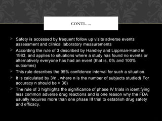  Safety is accessed by frequent follow up visits adverse events
assessment and clinical laboratory measurements
 According the rule of 3 described by Handley and Lippman-Hand in
1983, and applies to situations where a study has found no events or
alternatively everyone has had an event (that is, 0% and 100%
outcomes)
 This rule describes the 95% confidence interval for such a situation.
 It is calculated by 3/n , where n is the number of subjects studied( For
accuracy n should be > 30)
 The rule of 3 highlights the significance of phase IV trials in identifying
less common adverse drug reactions and is one reason why the FDA
usually requires more than one phase III trial to establish drug safety
and efficacy.
CONTI…..
 