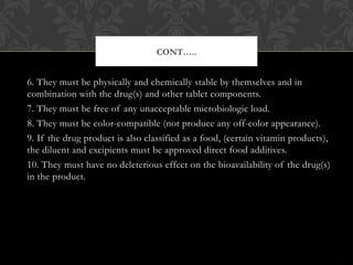 6. They must be physically and chemically stable by themselves and in
combination with the drug(s) and other tablet components.
7. They must be free of any unacceptable microbiologic load.
8. They must be color-compatible (not produce any off-color appearance).
9. If the drug product is also classified as a food, (certain vitamin products),
the diluent and excipients must be approved direct food additives.
10. They must have no deleterious effect on the bioavailability of the drug(s)
in the product.
CONT…..
 