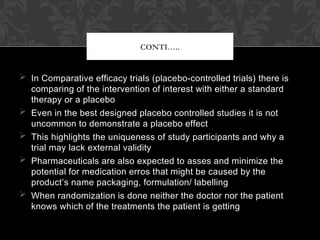  In Comparative efficacy trials (placebo-controlled trials) there is
comparing of the intervention of interest with either a standard
therapy or a placebo
 Even in the best designed placebo controlled studies it is not
uncommon to demonstrate a placebo effect
 This highlights the uniqueness of study participants and why a
trial may lack external validity
 Pharmaceuticals are also expected to asses and minimize the
potential for medication erros that might be caused by the
product’s name packaging, formulation/ labelling
 When randomization is done neither the doctor nor the patient
knows which of the treatments the patient is getting
CONTI…..
 