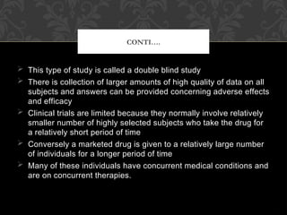  This type of study is called a double blind study
 There is collection of larger amounts of high quality of data on all
subjects and answers can be provided concerning adverse effects
and efficacy
 Clinical trials are limited because they normally involve relatively
smaller number of highly selected subjects who take the drug for
a relatively short period of time
 Conversely a marketed drug is given to a relatively large number
of individuals for a longer period of time
 Many of these individuals have concurrent medical conditions and
are on concurrent therapies.
CONTI….
 