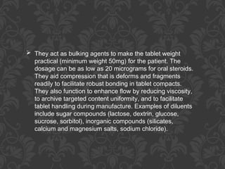  They act as bulking agents to make the tablet weight
practical (minimum weight 50mg) for the patient. The
dosage can be as low as 20 micrograms for oral steroids.
They aid compression that is deforms and fragments
readily to facilitate robust bonding in tablet compacts.
They also function to enhance flow by reducing viscosity,
to archive targeted content uniformity, and to facilitate
tablet handling during manufacture. Examples of diluents
include sugar compounds (lactose, dextrin, glucose,
sucrose, sorbitol), inorganic compounds (silicates,
calcium and magnesium salts, sodium chloride).
 