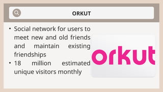 ORKUT
• Social network for users to
meet new and old friends
and maintain existing
friendships
• 18 million estimated
unique visitors monthly
 