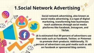 1.Social Network Advertising
Social network advertising, also known as
social media advertising, is a type of digital
marketing, transforming how businesses
reach audiences through social media
platforms like Facebook, Instagram, and
TikTok.
It is estimated that 89 percent of advertisers use
free tools such as Facebook, Twitter, or Pinterest
to promote their products. Additionally, 75
percent of advertisers use paid media such as ads
on Facebook or sponsored blog content.
 