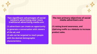 Two significant advantages of social
network advertising over more
traditional advertising media are:
(1) advertisers can create an opportunity
to generate a conversation with viewers
of the ad, and
(2) ads can be targeted to reach people
with the desired demographic
characteristics.
The two primary objectives of social
media advertisers are:
(1) raising brand awareness, and
(2)driving traffic to a Website to increase
product sales.
 