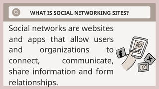 Social networks are websites
and apps that allow users
and organizations to
connect, communicate,
share information and form
relationships.
WHAT IS SOCIAL NETWORKING SITES?
 