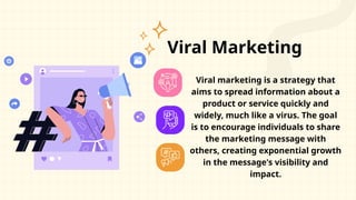 Viral Marketing
Viral marketing is a strategy that
aims to spread information about a
product or service quickly and
widely, much like a virus. The goal
is to encourage individuals to share
the marketing message with
others, creating exponential growth
in the message's visibility and
impact.
 