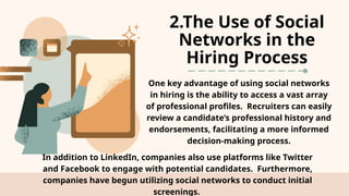 2.The Use of Social
Networks in the
Hiring Process
One key advantage of using social networks
in hiring is the ability to access a vast array
of professional profiles. Recruiters can easily
review a candidate’s professional history and
endorsements, facilitating a more informed
decision-making process.
In addition to LinkedIn, companies also use platforms like Twitter
and Facebook to engage with potential candidates. Furthermore,
companies have begun utilizing social networks to conduct initial
screenings.
 