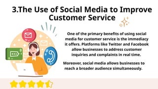 3.The Use of Social Media to Improve
Customer Service
One of the primary benefits of using social
media for customer service is the immediacy
it offers. Platforms like Twitter and Facebook
allow businesses to address customer
inquiries and complaints in real time.
Moreover, social media allows businesses to
reach a broader audience simultaneously.
 