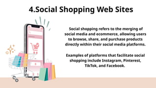 4.Social Shopping Web Sites
Social shopping refers to the merging of
social media and ecommerce, allowing users
to browse, share, and purchase products
directly within their social media platforms.
Examples of platforms that facilitate social
shopping include Instagram, Pinterest,
TikTok, and Facebook.
 