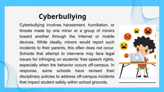 Cyberbullying involves harassment, humiliation, or
threats made by one minor or a group of minors
toward another through the Internet or mobile
devices. While ideally, minors would report such
incidents to their parents, this often does not occur.
Schools that attempt to intervene may face legal
issues for infringing on students’ free speech rights,
especially when the behavior occurs off-campus. In
response, some schools have revised their
disciplinary policies to address off-campus incidents
that impact student safety within school grounds.
Cyberbullying
 