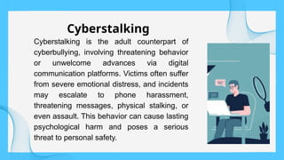 Cyberstalking is the adult counterpart of
cyberbullying, involving threatening behavior
or unwelcome advances via digital
communication platforms. Victims often suffer
from severe emotional distress, and incidents
may escalate to phone harassment,
threatening messages, physical stalking, or
even assault. This behavior can cause lasting
psychological harm and poses a serious
threat to personal safety.
Cyberstalking
 