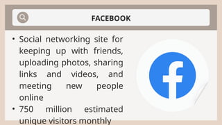 FACEBOOK
• Social networking site for
keeping up with friends,
uploading photos, sharing
links and videos, and
meeting new people
online
• 750 million estimated
unique visitors monthly
 