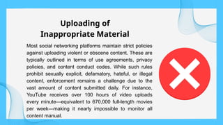 Most social networking platforms maintain strict policies
against uploading violent or obscene content. These are
typically outlined in terms of use agreements, privacy
policies, and content conduct codes. While such rules
prohibit sexually explicit, defamatory, hateful, or illegal
content, enforcement remains a challenge due to the
vast amount of content submitted daily. For instance,
YouTube receives over 100 hours of video uploads
every minute—equivalent to 670,000 full-length movies
per week—making it nearly impossible to monitor all
content manual.
Uploading of
Inappropriate Material
 