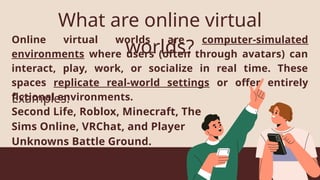 Online virtual worlds are computer-simulated
environments where users (often through avatars) can
interact, play, work, or socialize in real time. These
spaces replicate real-world settings or offer entirely
fictional environments.
What are online virtual
worlds?
Second Life, Roblox, Minecraft, The
Sims Online, VRChat, and Player
Unknowns Battle Ground.
Examples:
 