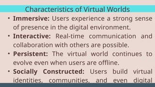Characteristics of Virtual Worlds
• Immersive: Users experience a strong sense
of presence in the digital environment.
• Interactive: Real-time communication and
collaboration with others are possible.
• Persistent: The virtual world continues to
evolve even when users are offline.
• Socially Constructed: Users build virtual
identities, communities, and even digital
 