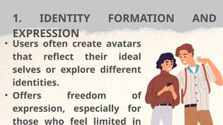 1. IDENTITY FORMATION AND
EXPRESSION
• Users often create avatars
that reflect their ideal
selves or explore different
identities.
• Offers freedom of
expression, especially for
those who feel limited in
 