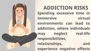 Spending excessive time in
immersive virtual
environments can lead to
addiction, where individuals
may neglect real-life
responsibilities,
relationships, and
experience negative effects
ADDICTION RISKS
 