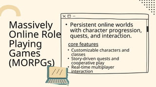 Massively
Online Role-
Playing
Games
(MORPGs)
• Persistent online worlds
with character progression,
quests, and interaction.
• Customizable characters and
classes
• Story-driven quests and
cooperative play
• Real-time multiplayer
interaction
core features
 