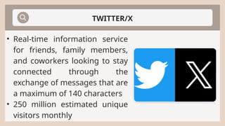 TWITTER/X
• Real-time information service
for friends, family members,
and coworkers looking to stay
connected through the
exchange of messages that are
a maximum of 140 characters
• 250 million estimated unique
visitors monthly
 
