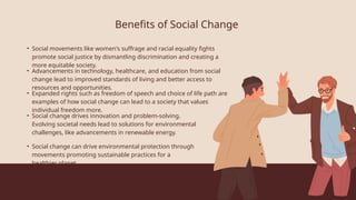 Benefits of Social Change
• Social movements like women's suffrage and racial equality fights
promote social justice by dismantling discrimination and creating a
more equitable society.
• Advancements in technology, healthcare, and education from social
change lead to improved standards of living and better access to
resources and opportunities.
• Expanded rights such as freedom of speech and choice of life path are
examples of how social change can lead to a society that values
individual freedom more.
• Social change drives innovation and problem-solving.
Evolving societal needs lead to solutions for environmental
challenges, like advancements in renewable energy.
• Social change can drive environmental protection through
movements promoting sustainable practices for a
healthier planet.
 