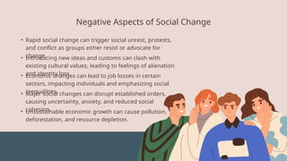 • Rapid social change can trigger social unrest, protests,
and conflict as groups either resist or advocate for
change.
Negative Aspects of Social Change
• Introducing new ideas and customs can clash with
existing cultural values, leading to feelings of alienation
and identity loss.
• Economic changes can lead to job losses in certain
sectors, impacting individuals and emphasizing social
inequalities.
• Major social changes can disrupt established orders,
causing uncertainty, anxiety, and reduced social
cohesion.
• Unsustainable economic growth can cause pollution,
deforestation, and resource depletion.
 